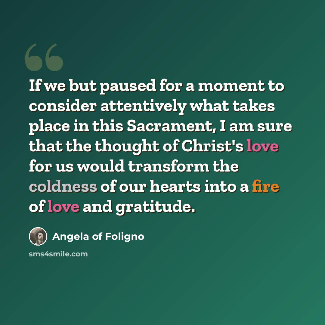 “If we but paused for a moment to consider attentively what takes place in this Sacrament, I am sure that the thought of Christ's love for us would transform the coldness of our hearts into a fire of love and gratitude.” quote by Angela of Foligno