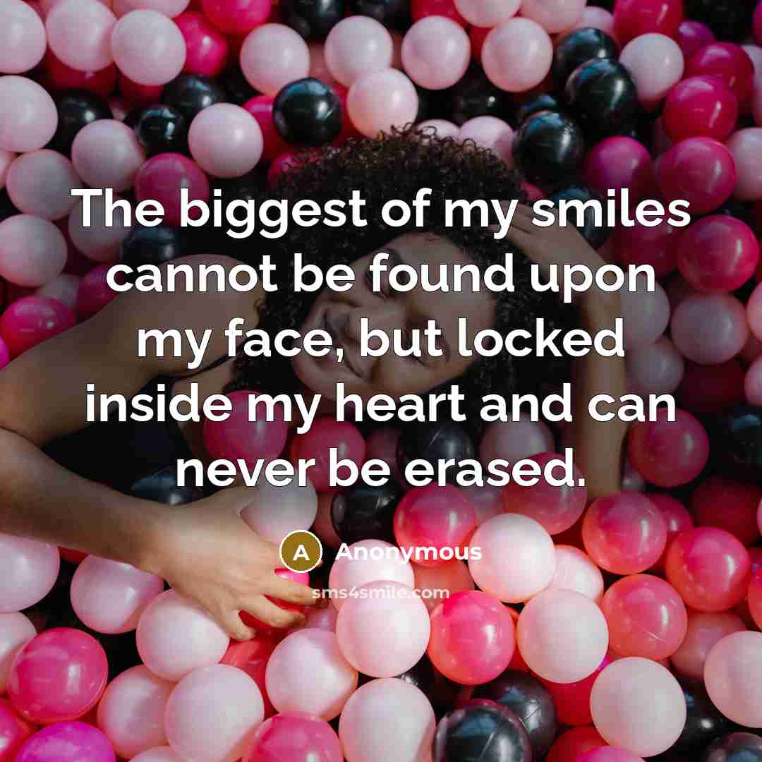 “The biggest of my smiles cannot be found upon my face, but locked inside my heart and can never be erased.” quote by Anonymous