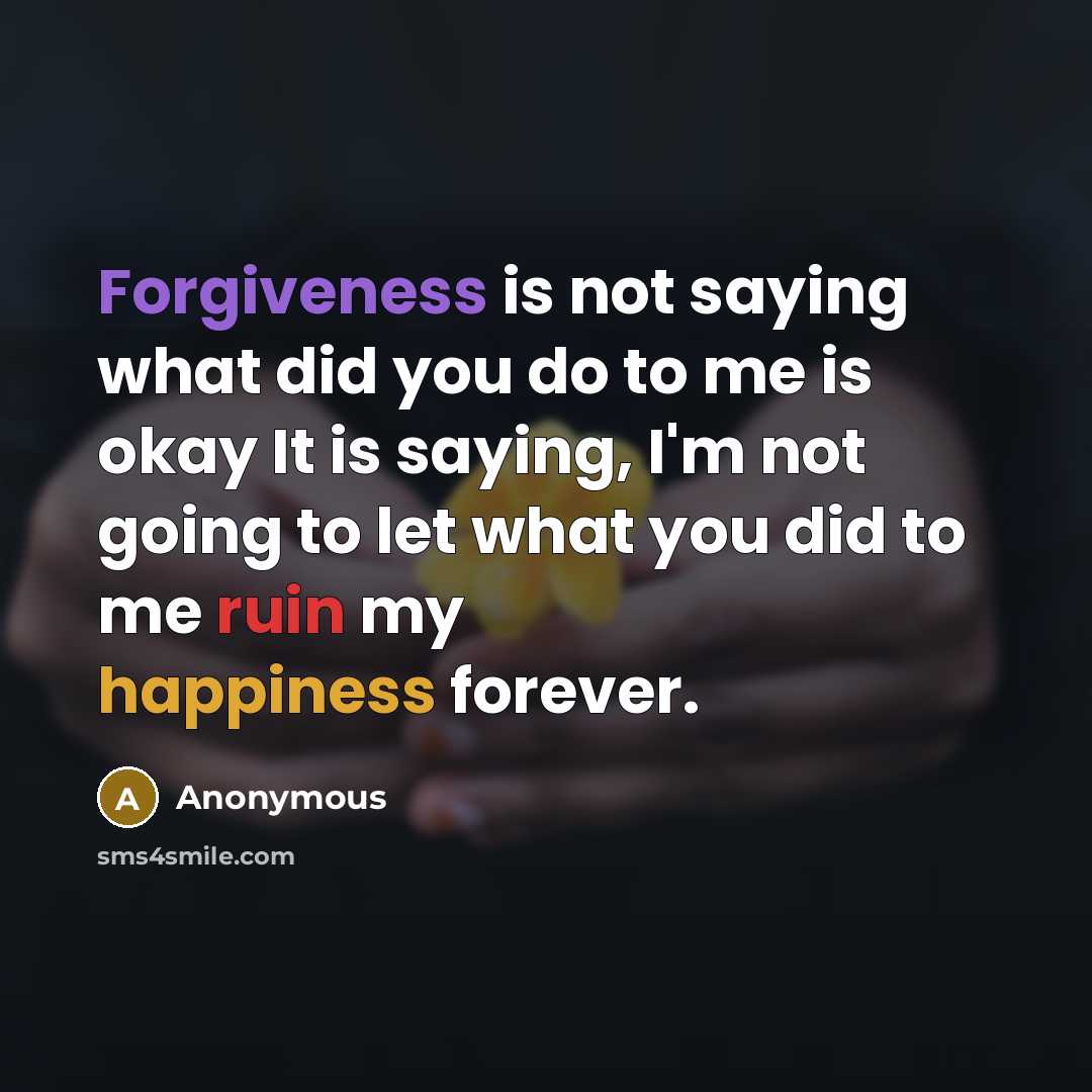 “Forgiveness is not saying what did you do to me is okay It is saying, I'm not going to let what you did to me ruin my happiness forever.” quote by Anonymous