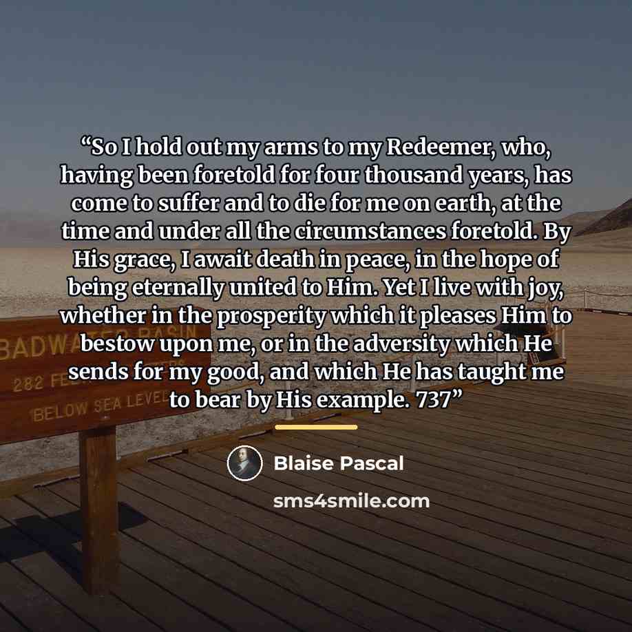 “So I hold out my arms to my Redeemer, who, having been foretold for four thousand years, has come to suffer and to die for me on earth, at the time and under all the circumstances foretold. By His grace, I await death in peace, in the hope of being eternally united to Him. Yet I live with joy…” quote by Blaise Pascal