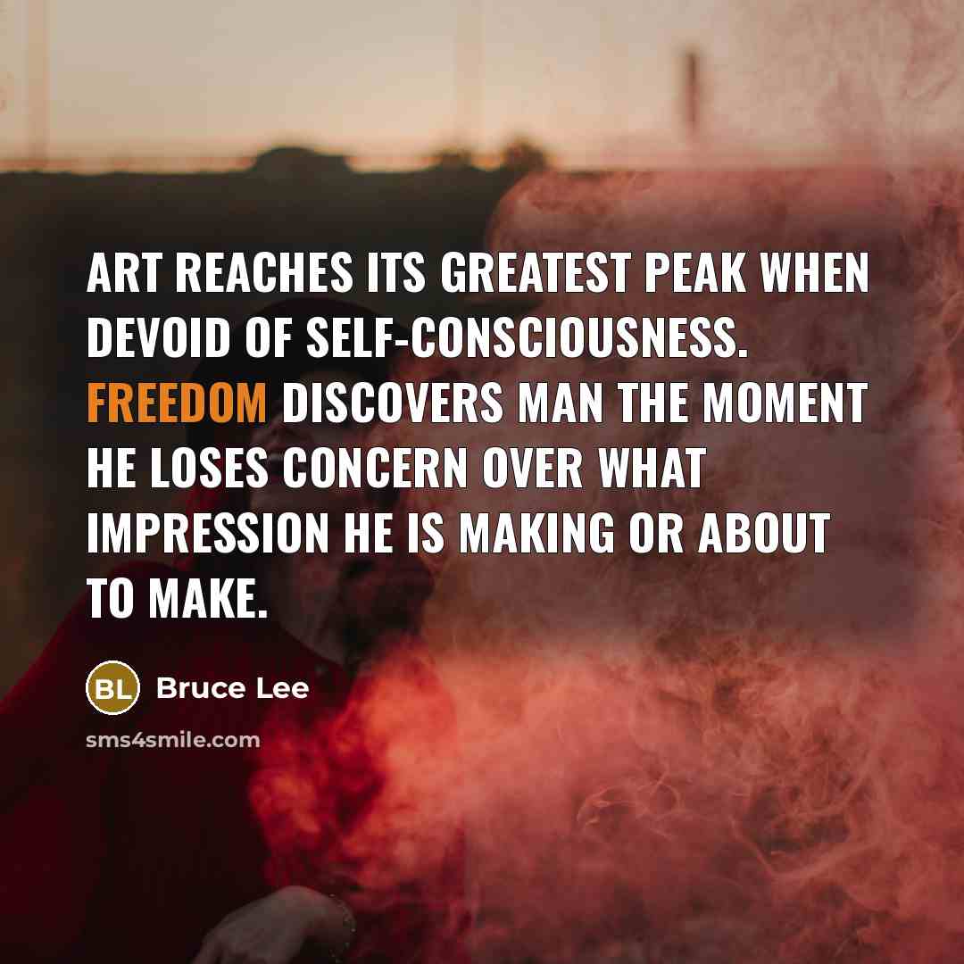 “Art reaches its greatest peak when devoid of self-consciousness. Freedom discovers man the moment he loses concern over what impression he is making or about to make.” quote by Bruce Lee