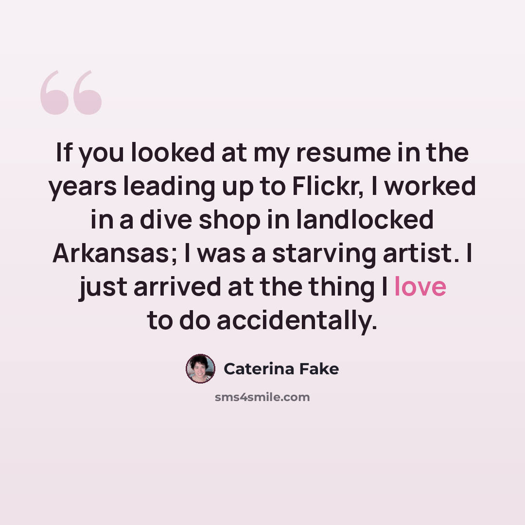 “If you looked at my resume in the years leading up to Flickr, I worked in a dive shop in landlocked Arkansas; I was a starving artist. I just arrived at the thing I love to do accidentally.” quote by Caterina Fake