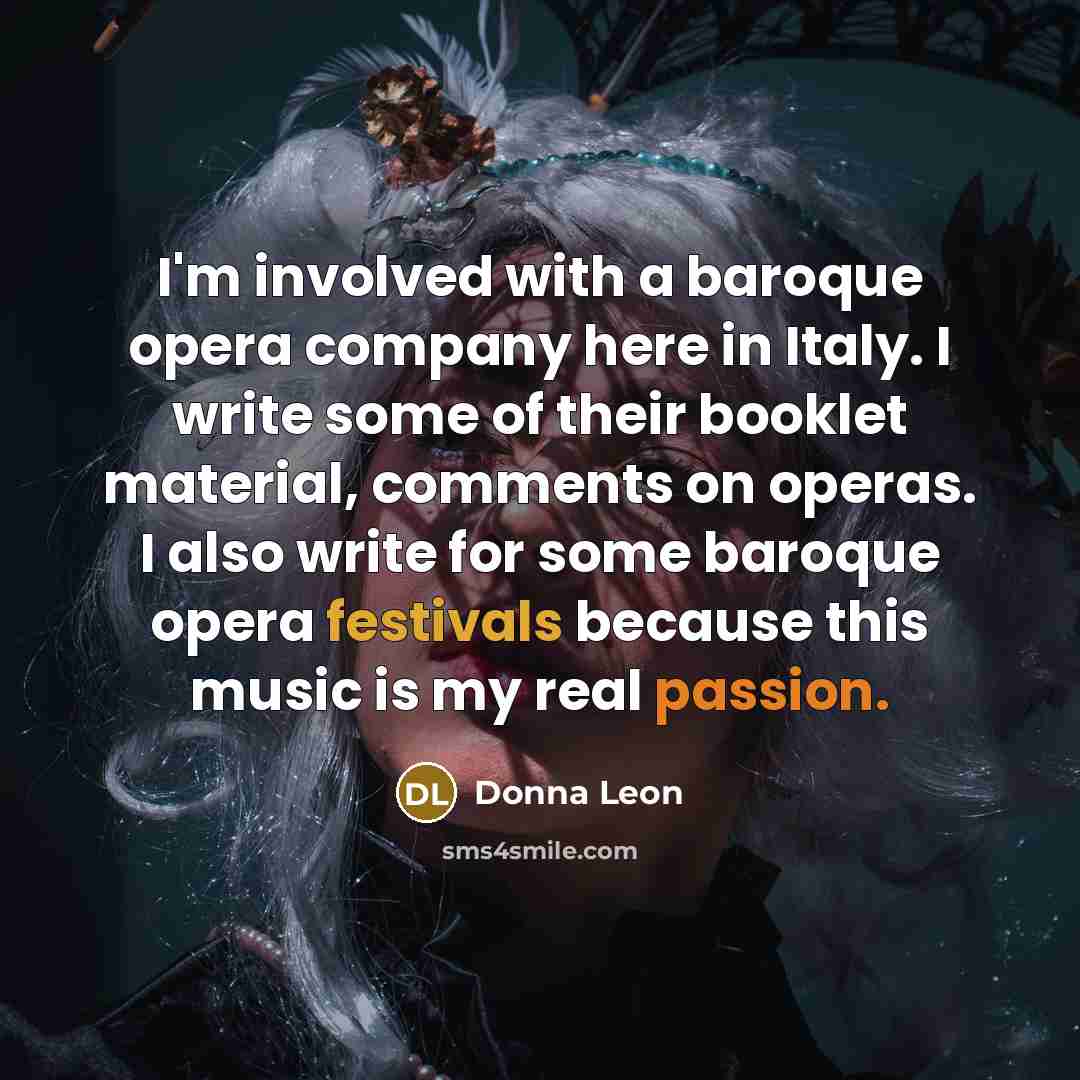 “I'm involved with a baroque opera company here in Italy. I write some of their booklet material, comments on operas. I also write for some baroque opera festivals because this music is my real passion.” quote by Donna Leon