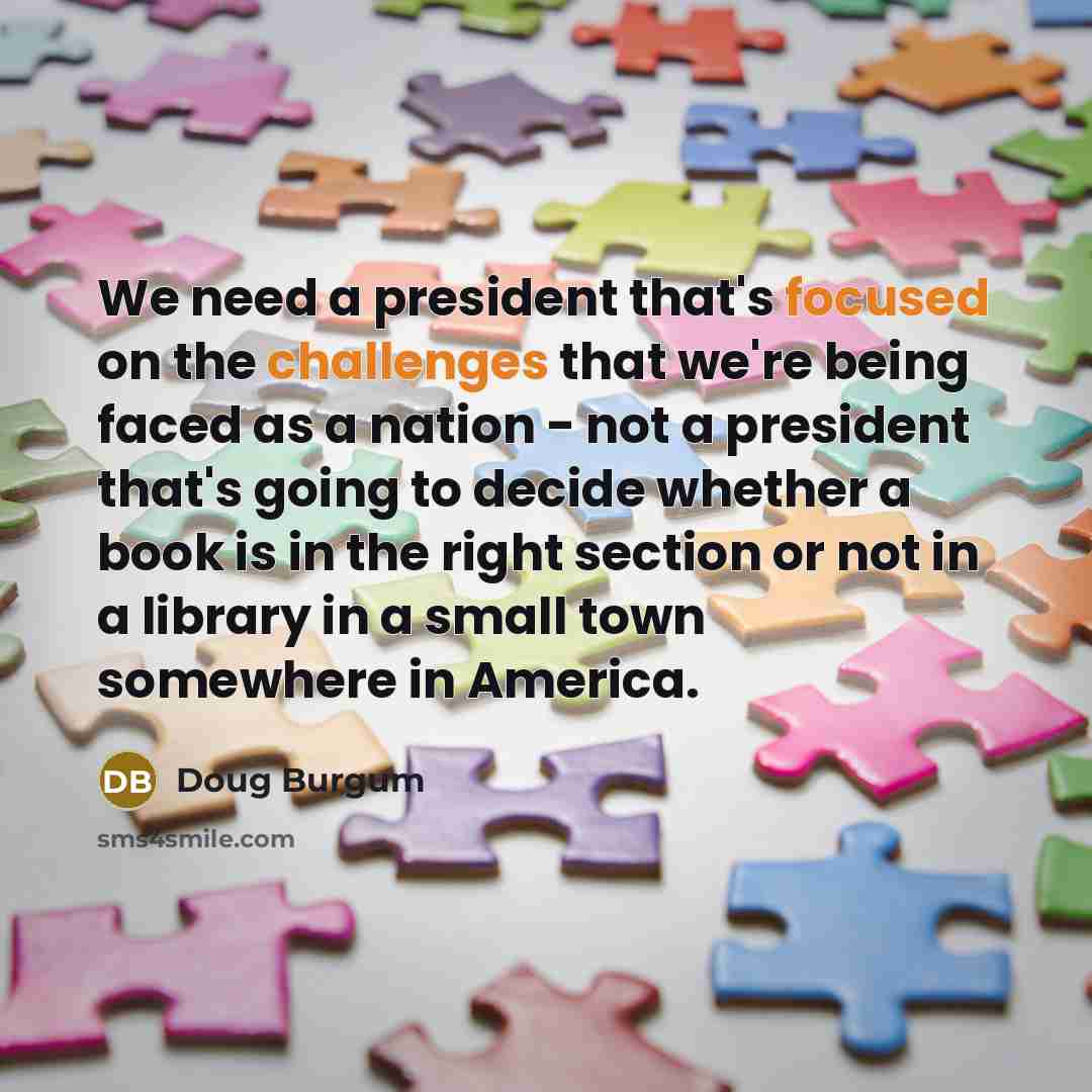 “We need a president that's focused on the challenges that we're being faced as a nation - not a president that's going to decide whether a book is in the right section or not in a library in a small town somewhere in America.” quote by Doug Burgum