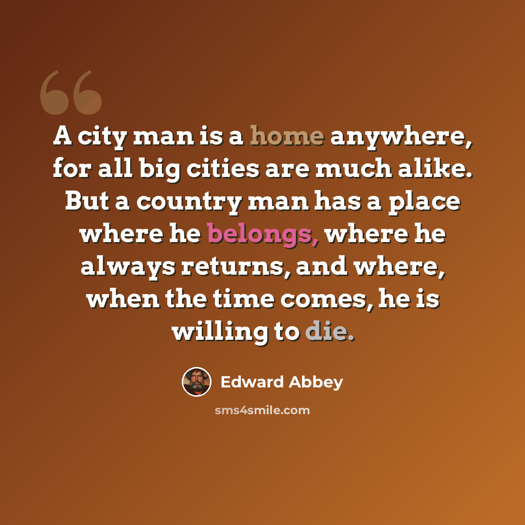 “A city man is a home anywhere, for all big cities are much alike. But a country man has a place where he belongs, where he always returns, and where, when the time comes, he is willing to die.” quote by Edward Abbey
