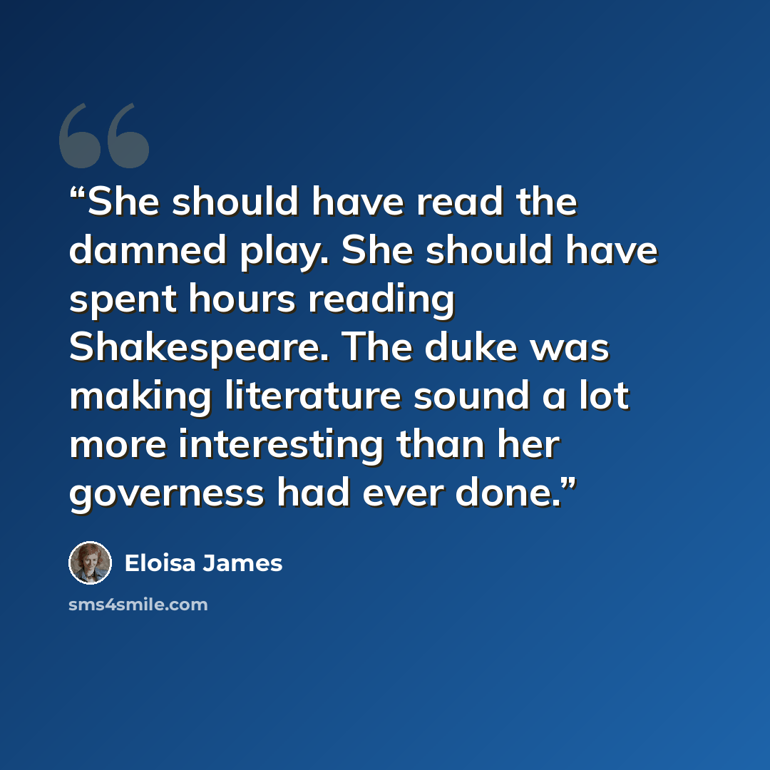 “She should have read the damned play. She should have spent hours reading Shakespeare. The duke was making literature sound a lot more interesting than her governess had ever done.” quote by Eloisa James