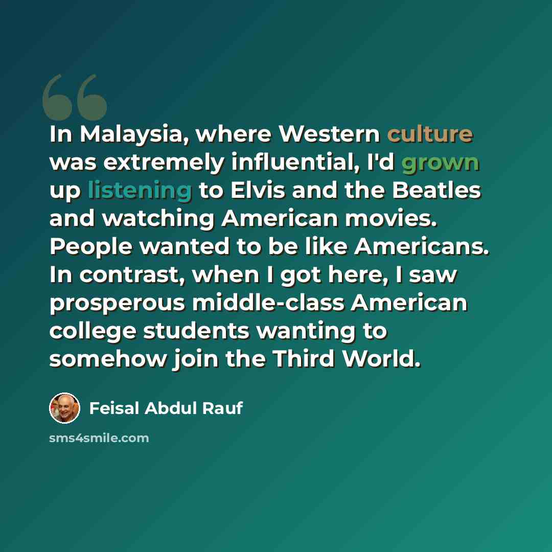 “In Malaysia, where Western culture was extremely influential, I'd grown up listening to Elvis and the Beatles and watching American movies. People wanted to be like Americans. In contrast, when I got here, I saw prosperous middle-class American college students wanting to somehow join the Third…” quote by Feisal Abdul Rauf