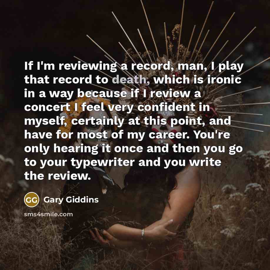 “If I'm reviewing a record, man, I play that record to death, which is ironic in a way because if I review a concert I feel very confident in myself, certainly at this point, and have for most of my career. You're only hearing it once and then you go to your typewriter and you write the review.” quote by Gary Giddins
