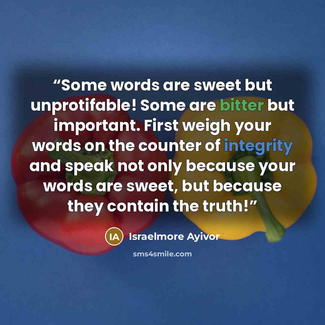 “Some words are sweet but unprotifable! Some are bitter but important. First weigh your words on the counter of integrity and speak not only because your words are sweet, but because they contain the truth!” quote by Israelmore Ayivor