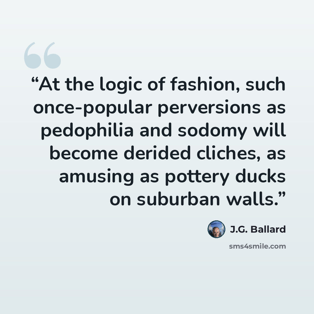 “At the logic of fashion, such once-popular perversions as pedophilia and sodomy will become derided cliches, as amusing as pottery ducks on suburban walls.” quote by J.G. Ballard