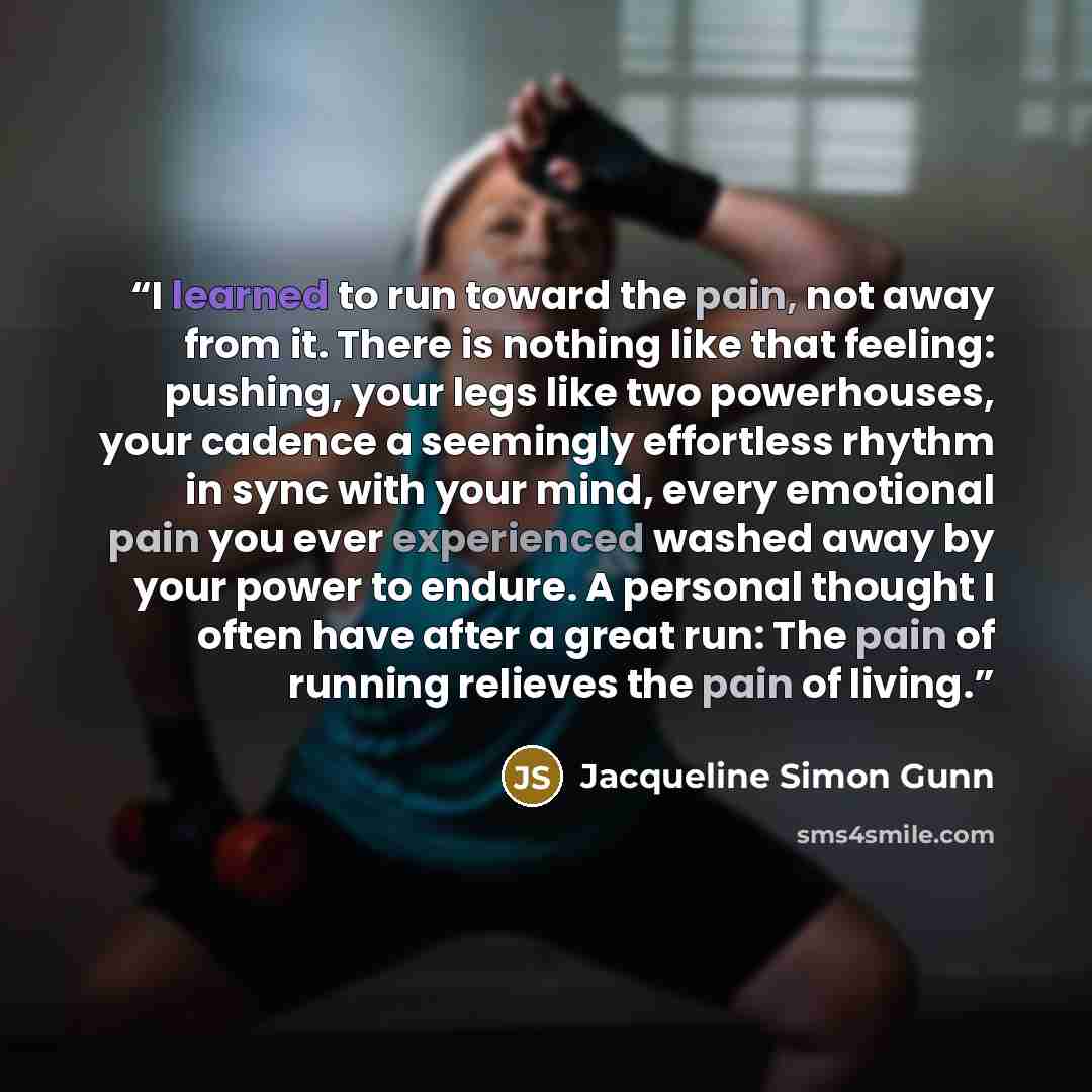 “I learned to run toward the pain, not away from it. There is nothing like that feeling: pushing, your legs like two powerhouses, your cadence a seemingly effortless rhythm in sync with your mind, every emotional pain you ever experienced washed away by your power to endure. A personal thought I…” quote by Jacqueline Simon Gunn