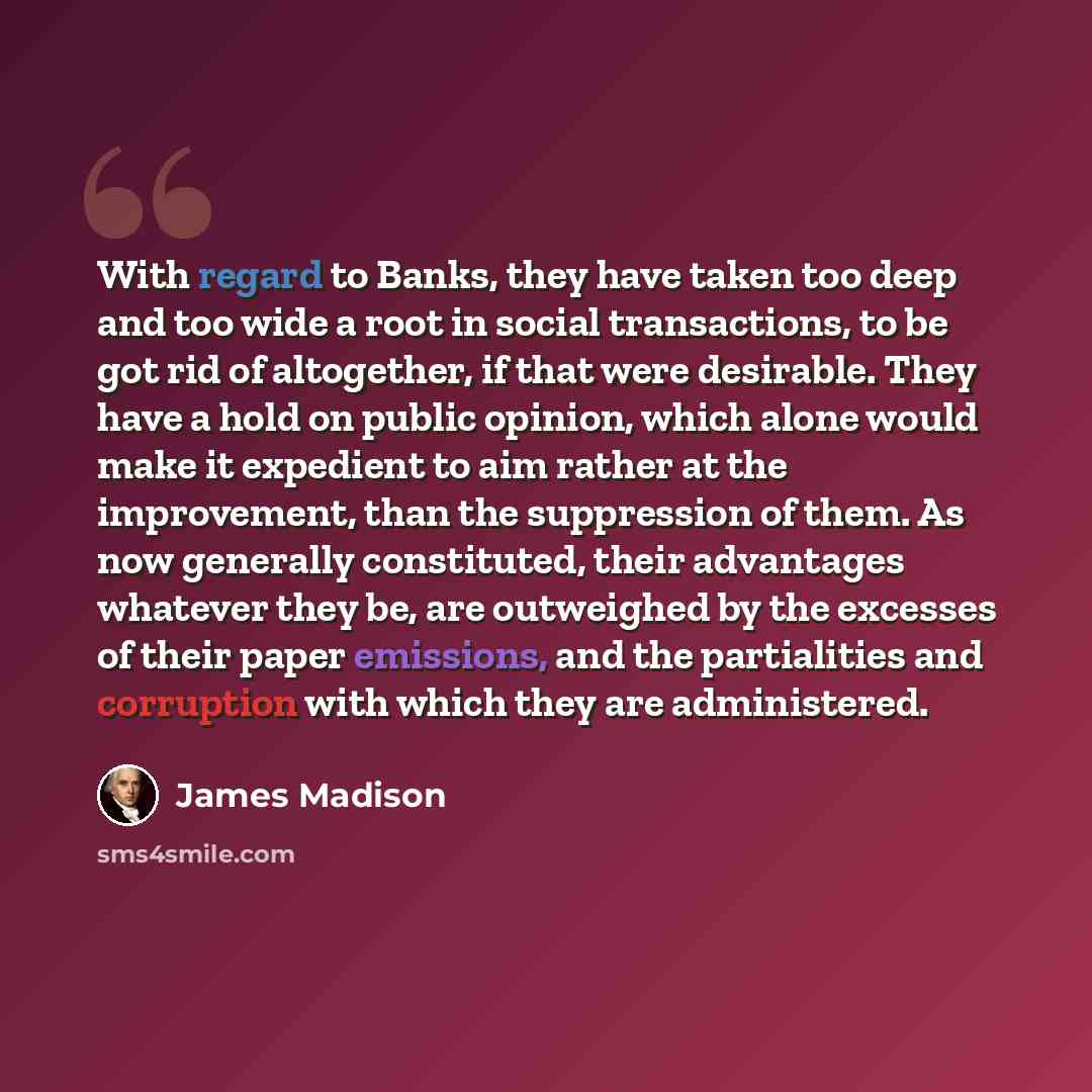 “With regard to Banks, they have taken too deep and too wide a root in social transactions, to be got rid of altogether, if that were desirable. They have a hold on public opinion, which alone would make it expedient to aim rather at the improvement, than the suppression of them. As now generally…” quote by James Madison