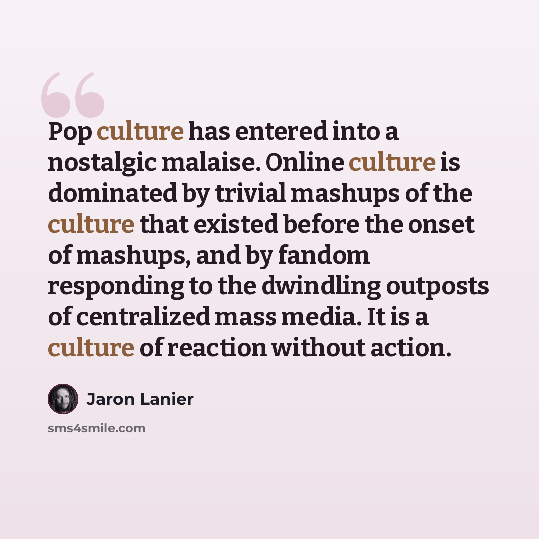 “Pop culture has entered into a nostalgic malaise. Online culture is dominated by trivial mashups of the culture that existed before the onset of mashups, and by fandom responding to the dwindling outposts of centralized mass media. It is a culture of reaction without action.” quote by Jaron Lanier