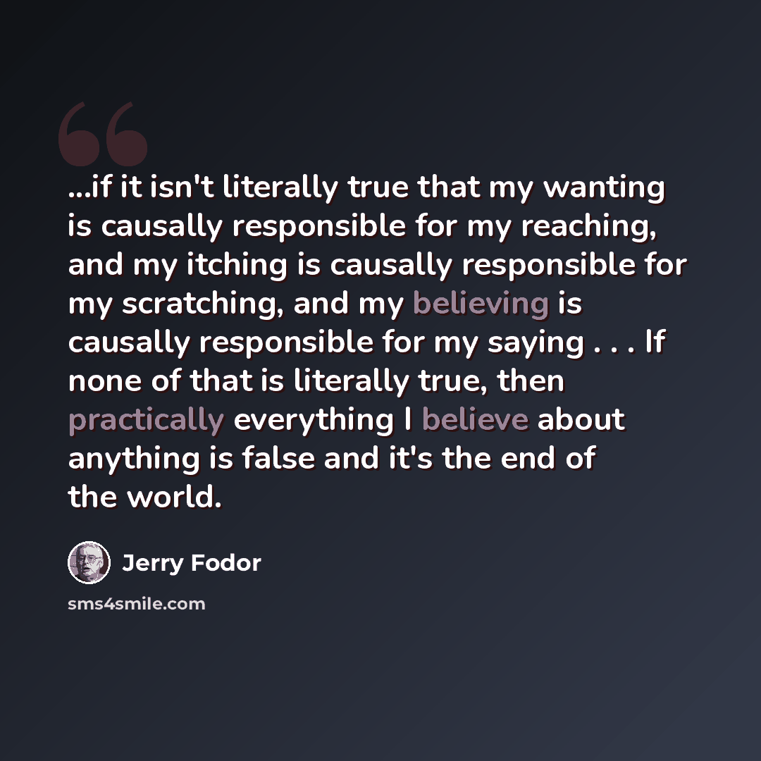 “...if it isn't literally true that my wanting is causally responsible for my reaching, and my itching is causally responsible for my scratching, and my believing is causally responsible for my saying . . . If none of that is literally true, then practically everything I believe about anything is…” quote by Jerry Fodor