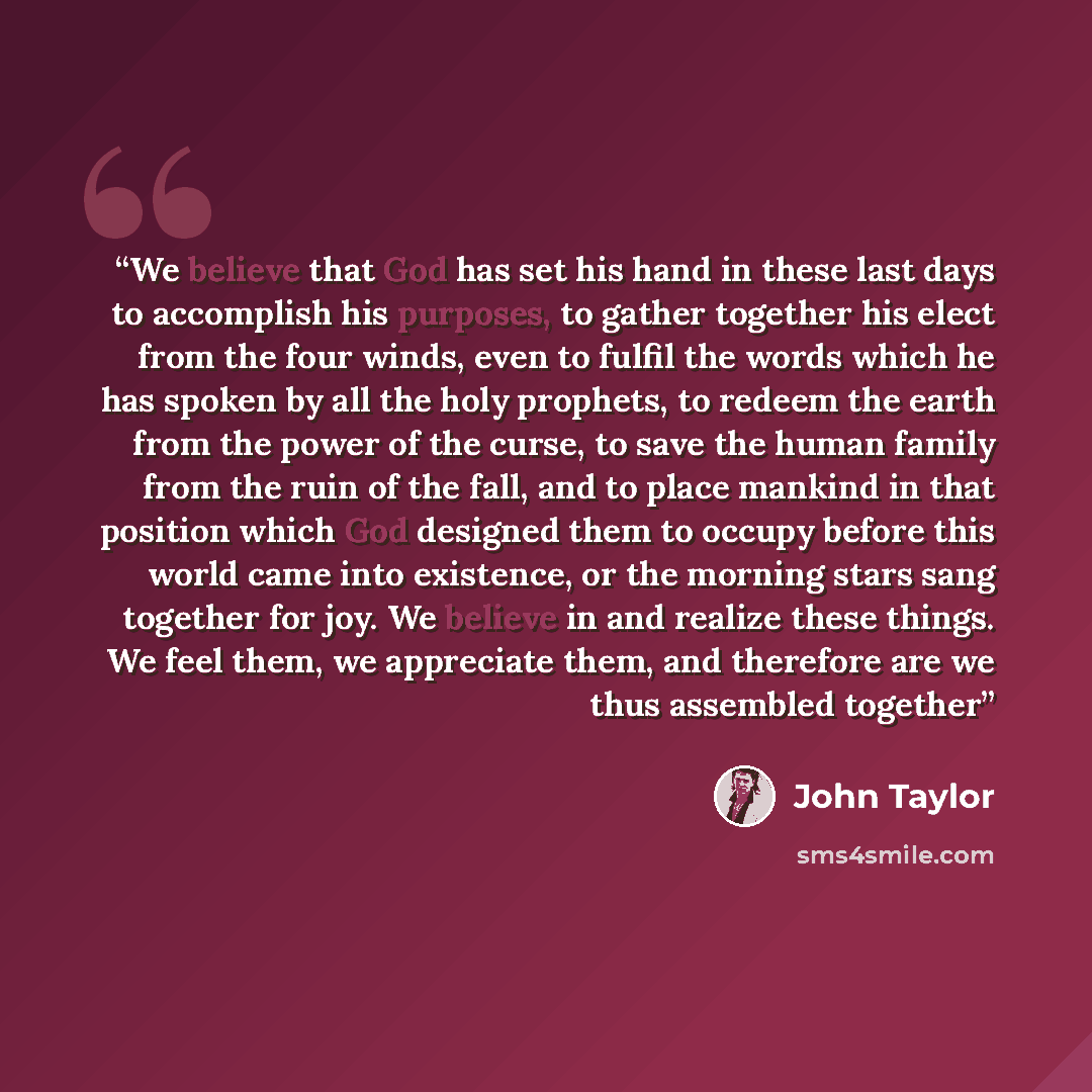 “We believe that God has set his hand in these last days to accomplish his purposes, to gather together his elect from the four winds, even to fulfil the words which he has spoken by all the holy prophets, to redeem the earth from the power of the curse, to save the human family from the ruin of…” quote by John Taylor