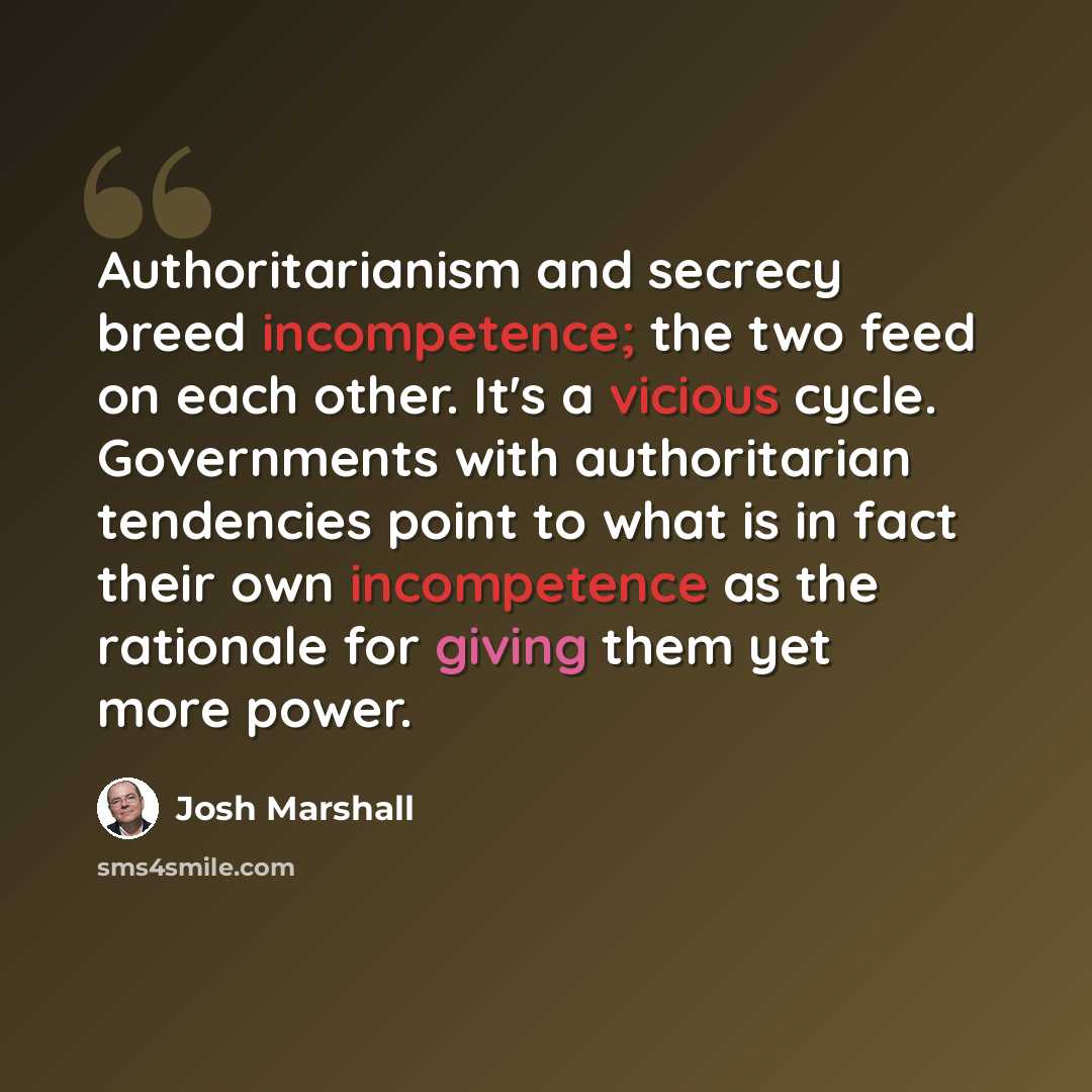 “Authoritarianism and secrecy breed incompetence; the two feed on each other. It's a vicious cycle. Governments with authoritarian tendencies point to what is in fact their own incompetence as the rationale for giving them yet more power.” quote by Josh Marshall
