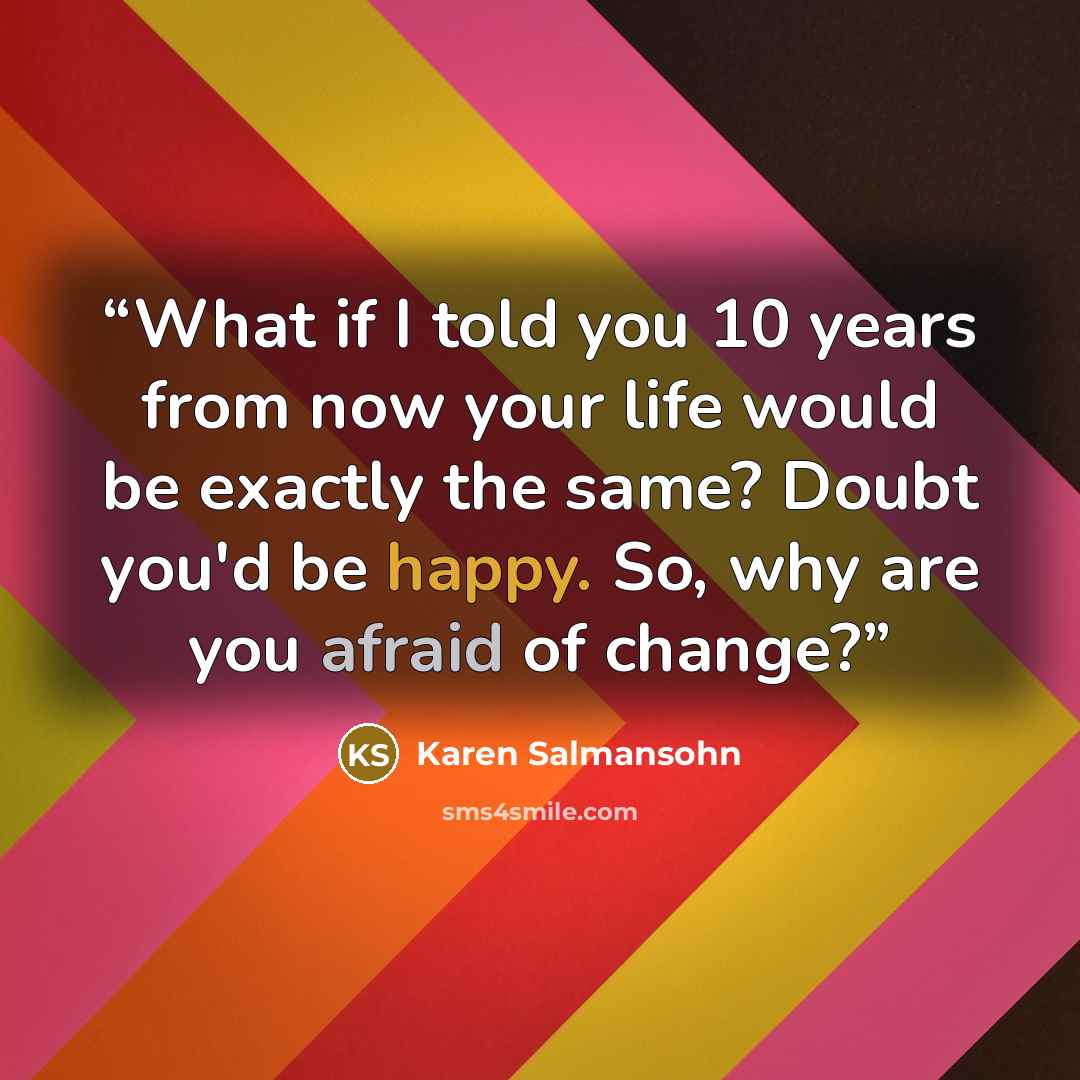 “What if I told you 10 years from now your life would be exactly the same? Doubt you'd be happy. So, why are you afraid of change?” quote by Karen Salmansohn