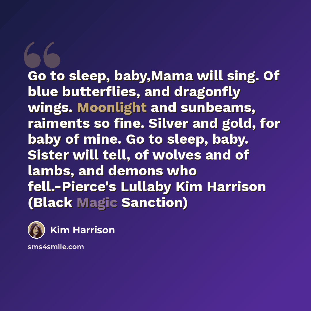 “Go to sleep, baby,Mama will sing. Of blue butterflies, and dragonfly wings. Moonlight and sunbeams, raiments so fine. Silver and gold, for baby of mine. Go to sleep, baby. Sister will tell, of wolves and of lambs, and demons who fell.-Pierce's Lullaby Kim Harrison (Black Magic Sanction)” quote by Kim Harrison