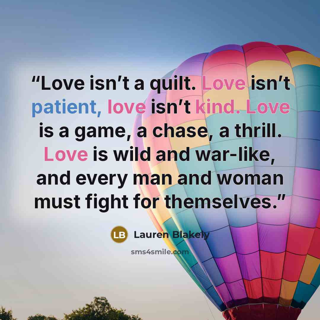 “Love isn’t a quilt. Love isn’t patient, love isn’t kind. Love is a game, a chase, a thrill. Love is wild and war-like, and every man and woman must fight for themselves.” quote by Lauren Blakely