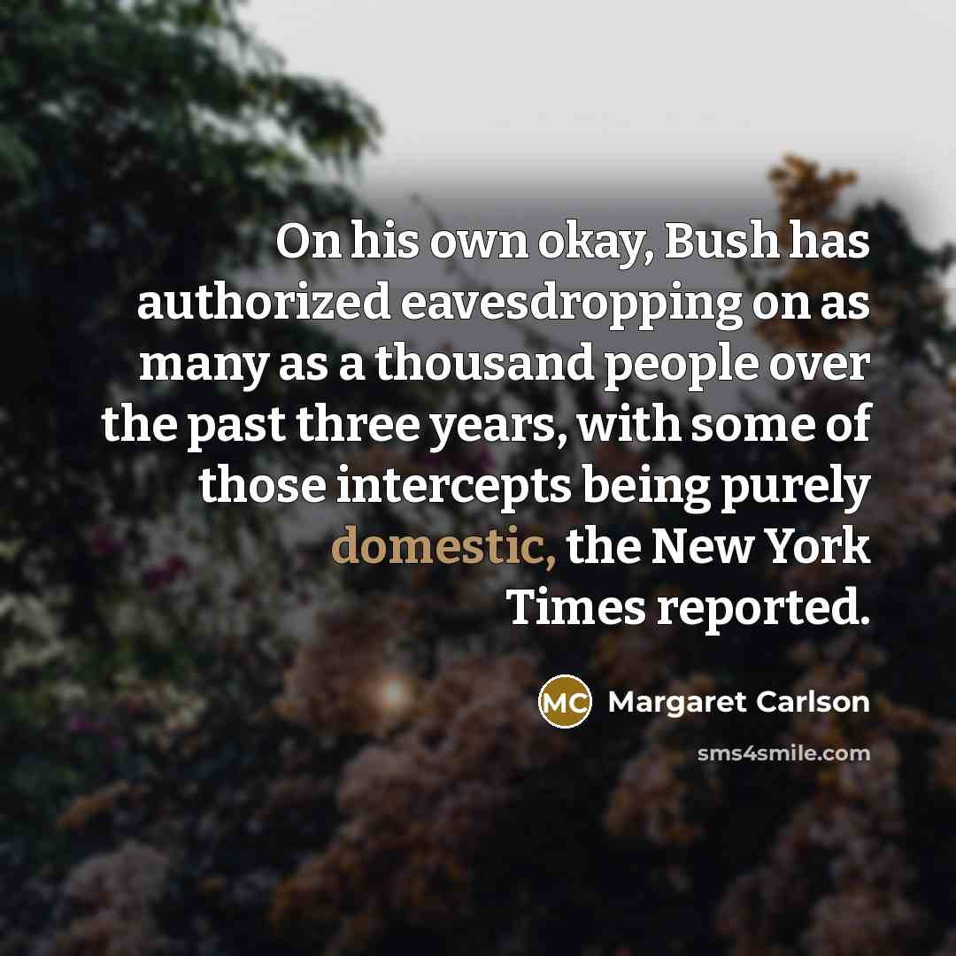 “On his own okay, Bush has authorized eavesdropping on as many as a thousand people over the past three years, with some of those intercepts being purely domestic, the New York Times reported.” quote by Margaret Carlson