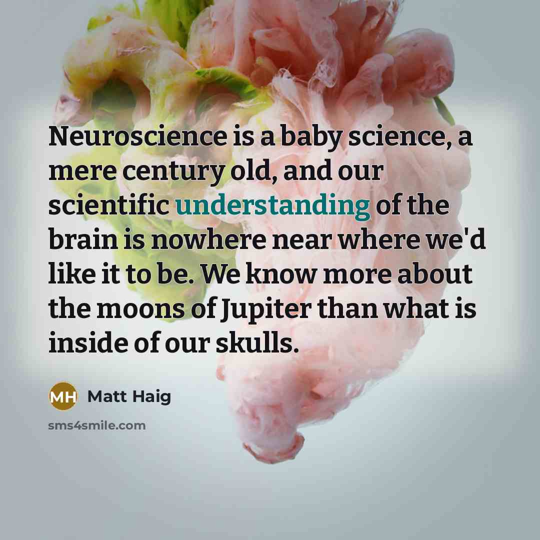 “Neuroscience is a baby science, a mere century old, and our scientific understanding of the brain is nowhere near where we'd like it to be. We know more about the moons of Jupiter than what is inside of our skulls.” quote by Matt Haig