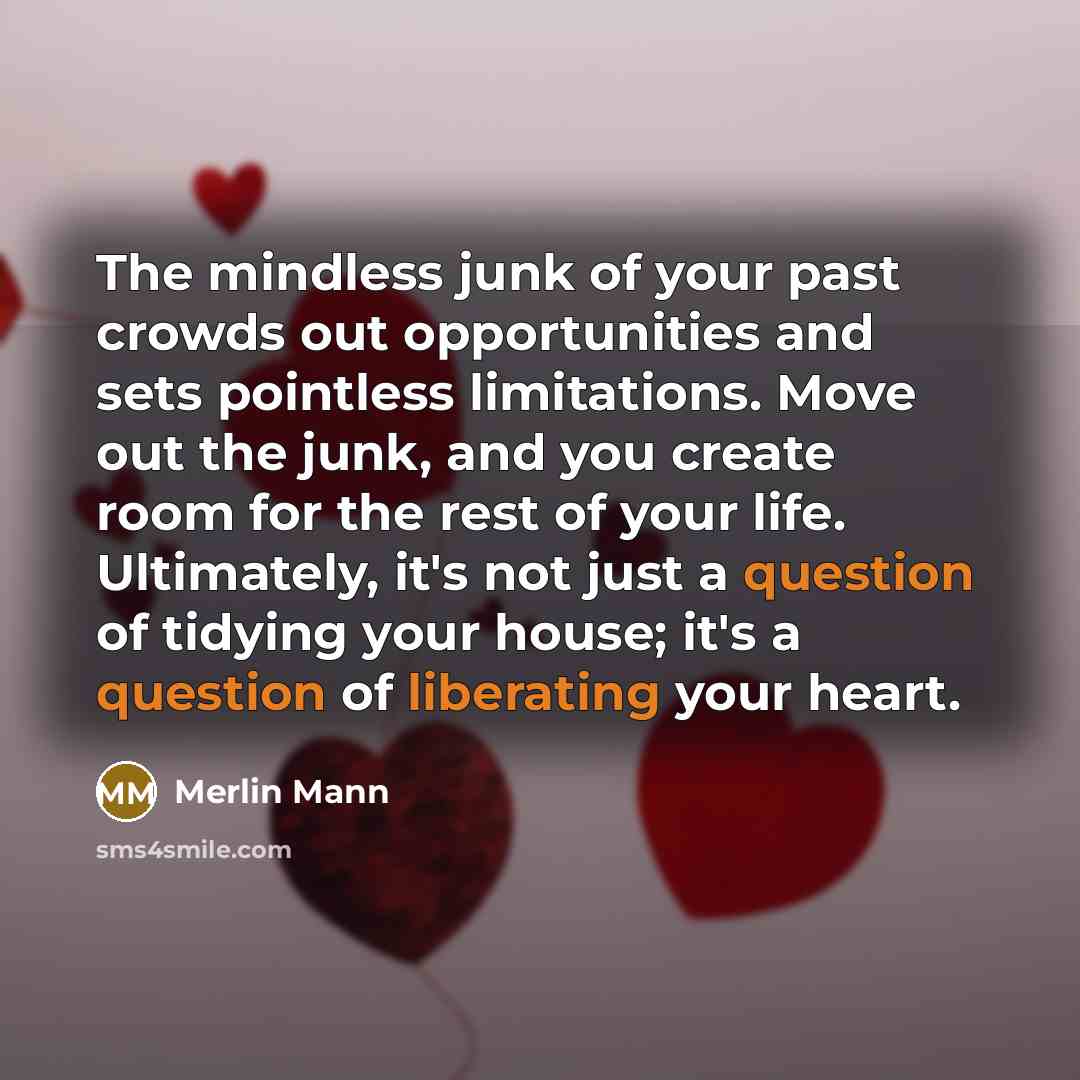 “The mindless junk of your past crowds out opportunities and sets pointless limitations. Move out the junk, and you create room for the rest of your life. Ultimately, it's not just a question of tidying your house; it's a question of liberating your heart.” quote by Merlin Mann