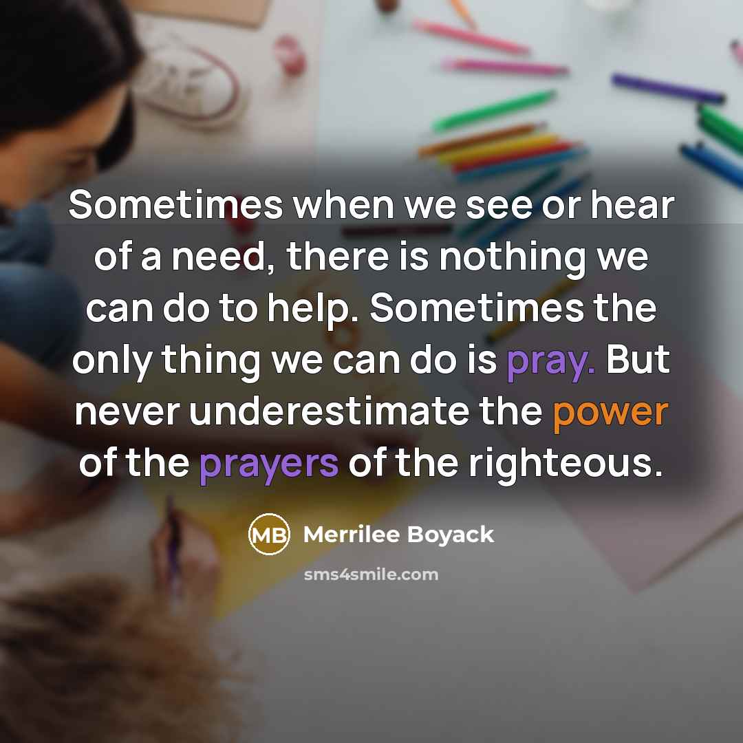 “Sometimes when we see or hear of a need, there is nothing we can do to help. Sometimes the only thing we can do is pray. But never underestimate the power of the prayers of the righteous.” quote by Merrilee Boyack