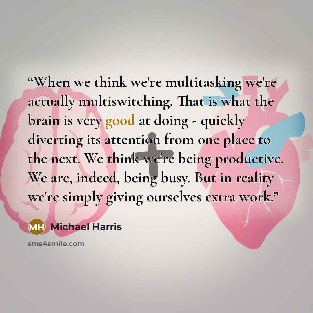 “When we think we're multitasking we're actually multiswitching. That is what the brain is very good at doing - quickly diverting its attention from one place to the next. We think we're being productive. We are, indeed, being busy. But in reality we're simply giving ourselves extra work.” quote by Michael Harris
