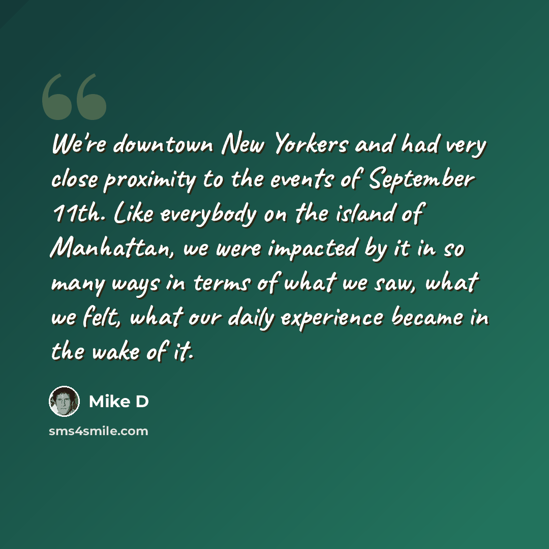 “We're downtown New Yorkers and had very close proximity to the events of September 11th. Like everybody on the island of Manhattan, we were impacted by it in so many ways in terms of what we saw, what we felt, what our daily experience became in the wake of it.” quote by Mike D