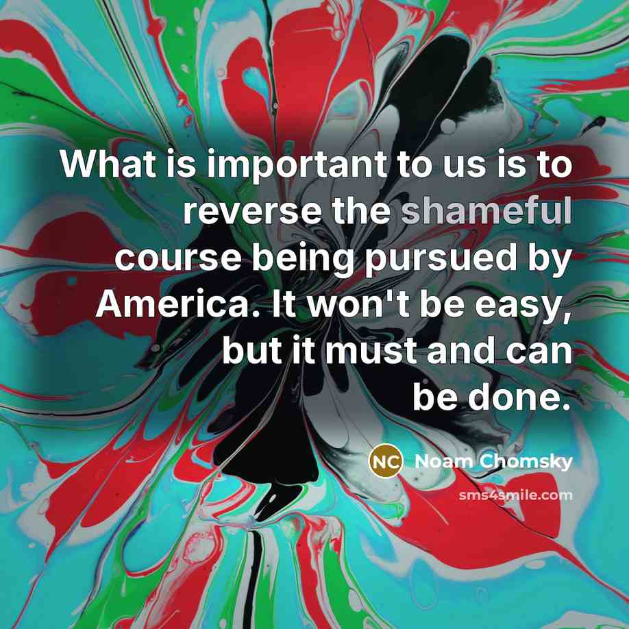 “What is important to us is to reverse the shameful course being pursued by America. It won't be easy, but it must and can be done.” quote by Noam Chomsky