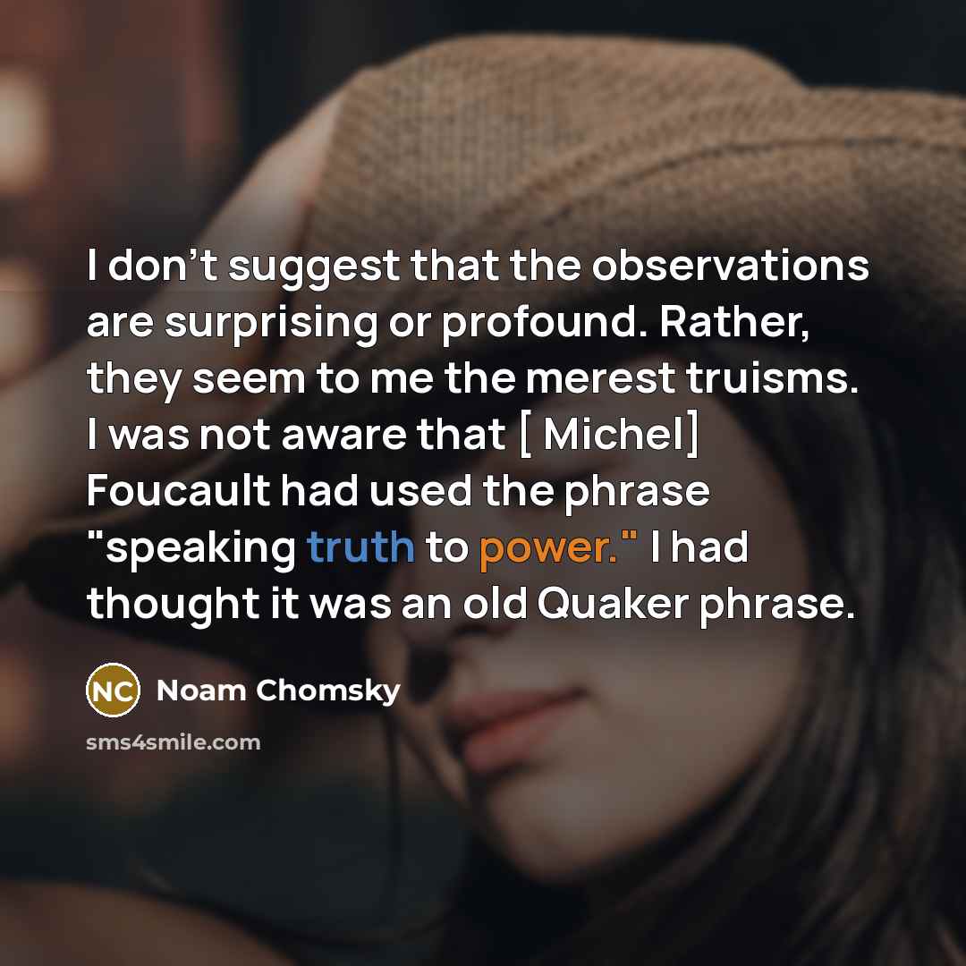 “I don't suggest that the observations are surprising or profound. Rather, they seem to me the merest truisms. I was not aware that [ Michel] Foucault had used the phrase "speaking truth to power." I had thought it was an old Quaker phrase.” quote by Noam Chomsky