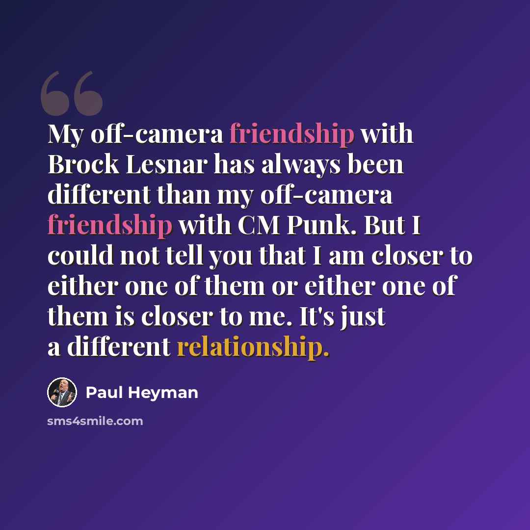 “My off-camera friendship with Brock Lesnar has always been different than my off-camera friendship with CM Punk. But I could not tell you that I am closer to either one of them or either one of them is closer to me. It's just a different relationship.” quote by Paul Heyman