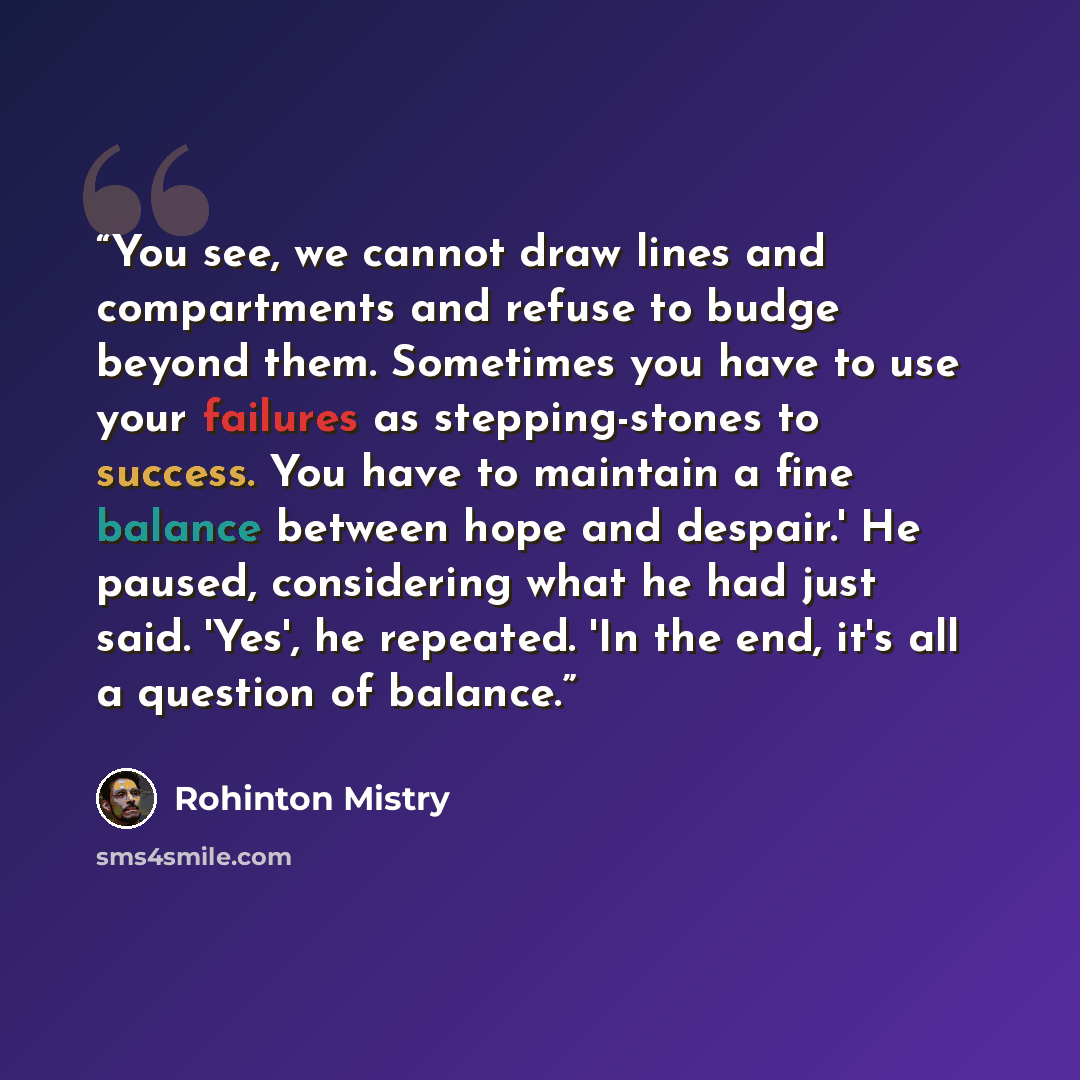 “You see, we cannot draw lines and compartments and refuse to budge beyond them. Sometimes you have to use your failures as stepping-stones to success. You have to maintain a fine balance between hope and despair.' He paused, considering what he had just said. 'Yes', he repeated. 'In the end, it's…” quote by Rohinton Mistry