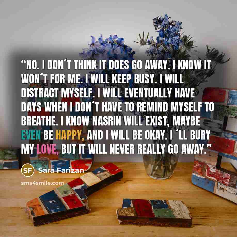 “No. I don´t think it does go away. I know it won´t for me. I will keep busy. I will distract myself. I will eventually have days when I don´t have to remind myself to breathe. I know Nasrin will exist, maybe even be happy, and I will be okay. I ´ll bury my love, but it will never really go away.” quote by Sara Farizan
