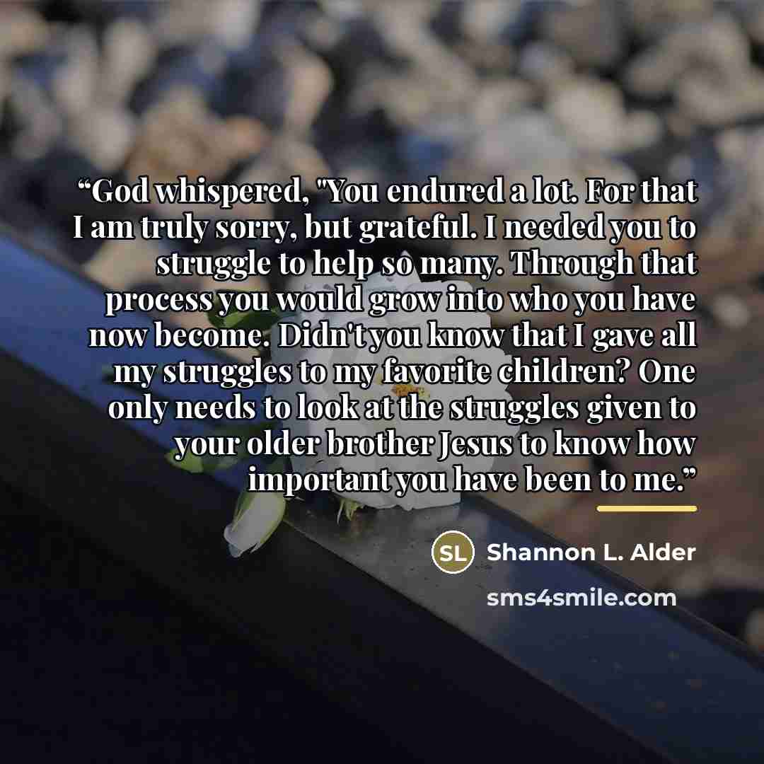 “God whispered, "You endured a lot. For that I am truly sorry, but grateful. I needed you to struggle to help so many. Through that process you would grow into who you have now become. Didn't you know that I gave all my struggles to my favorite children? One only needs to look at the struggles…” quote by Shannon L. Alder