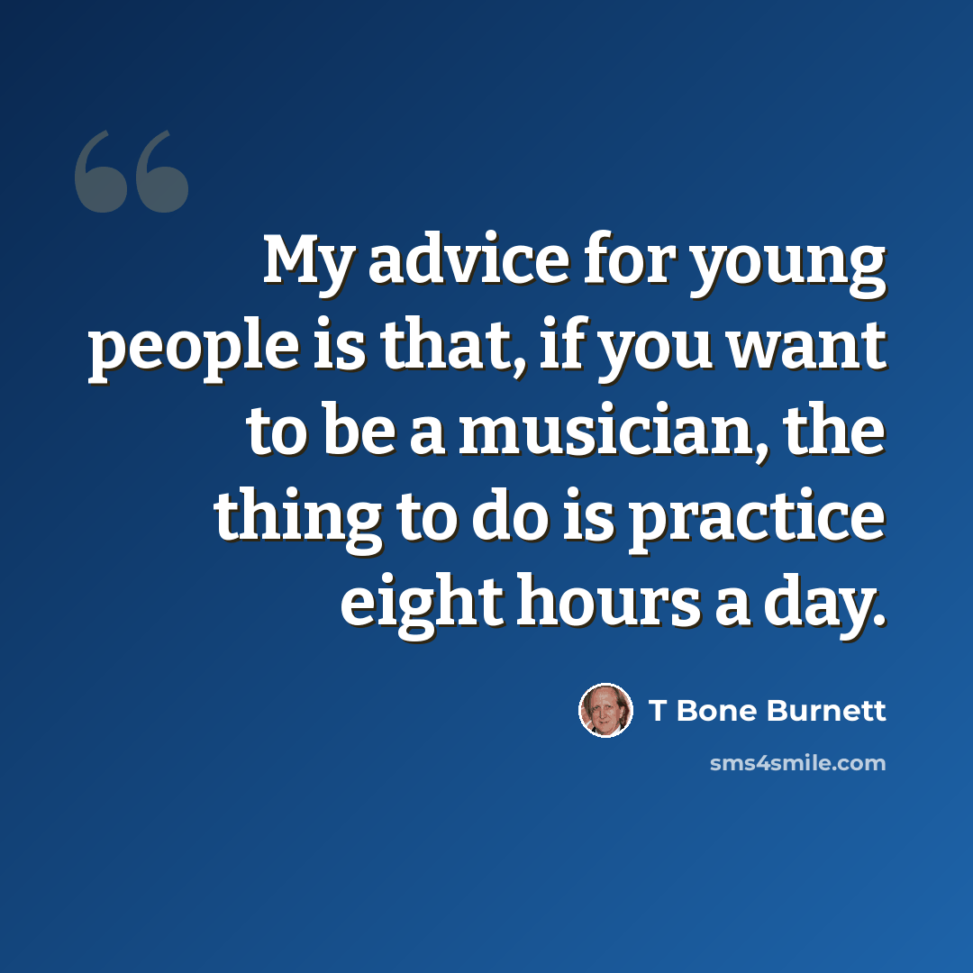 “My advice for young people is that, if you want to be a musician, the thing to do is practice eight hours a day.” quote by T Bone Burnett