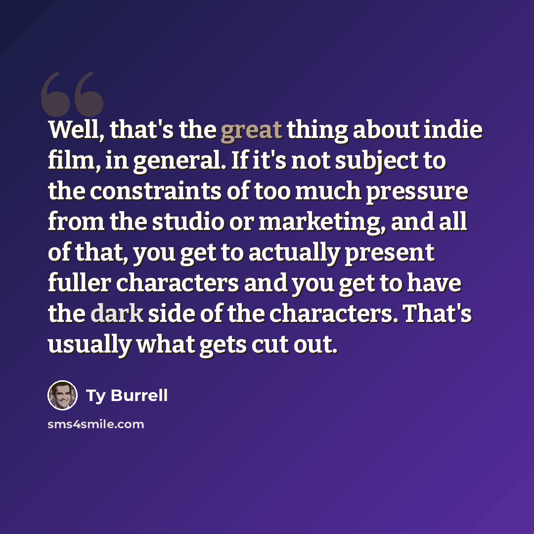 “Well, that's the great thing about indie film, in general. If it's not subject to the constraints of too much pressure from the studio or marketing, and all of that, you get to actually present fuller characters and you get to have the dark side of the characters. That's usually what gets cut out.” quote by Ty Burrell