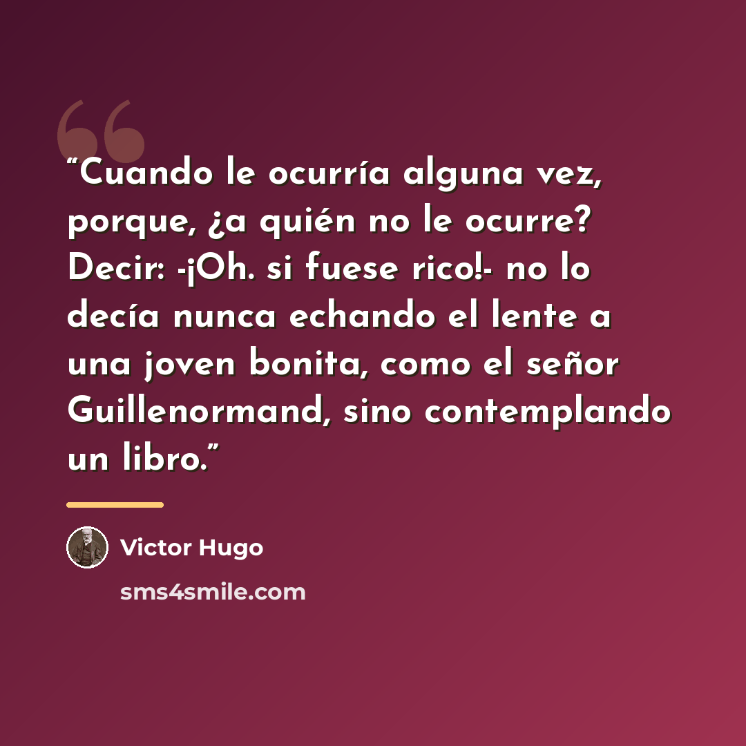 “Cuando le ocurría alguna vez, porque, ¿a quién no le ocurre? Decir: -¡Oh. si fuese rico!- no lo decía nunca echando el lente a una joven bonita, como el señor Guillenormand, sino contemplando un libro.” quote by Victor Hugo