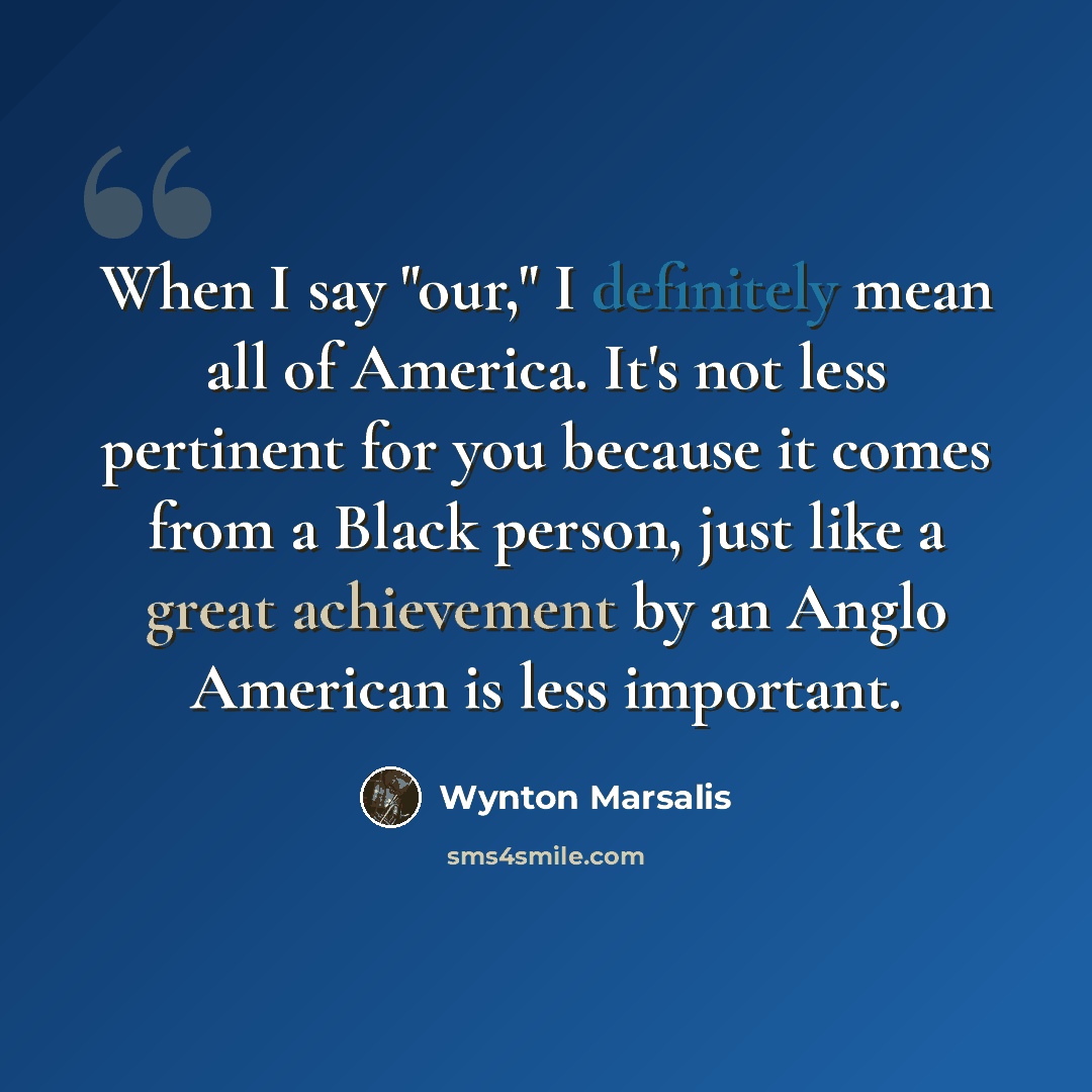 “When I say "our," I definitely mean all of America. It's not less pertinent for you because it comes from a Black person, just like a great achievement by an Anglo American is less important.” quote by Wynton Marsalis