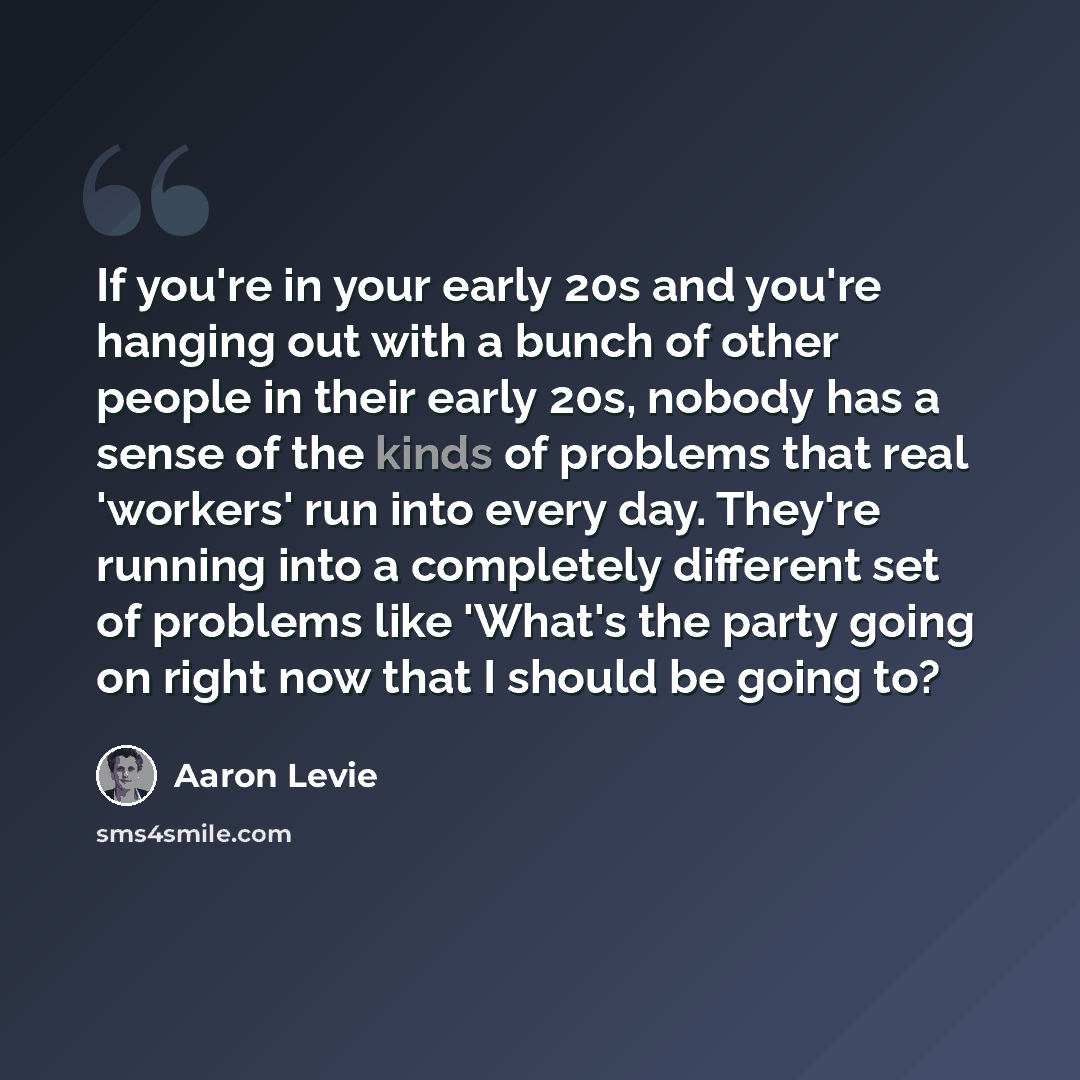 “If you're in your early 20s and you're hanging out with a bunch of other people in their early 20s, nobody has a sense of the kinds of problems that real 'workers' run into every day. They're running into a completely different set of problems like 'What's the party going on right now that I…” quote by Aaron Levie