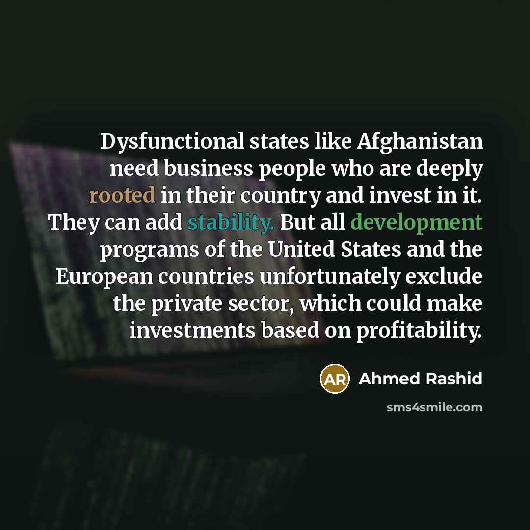 “Dysfunctional states like Afghanistan need business people who are deeply rooted in their country and invest in it. They can add stability. But all development programs of the United States and the European countries unfortunately exclude the private sector, which could make investments based on…” quote by Ahmed Rashid