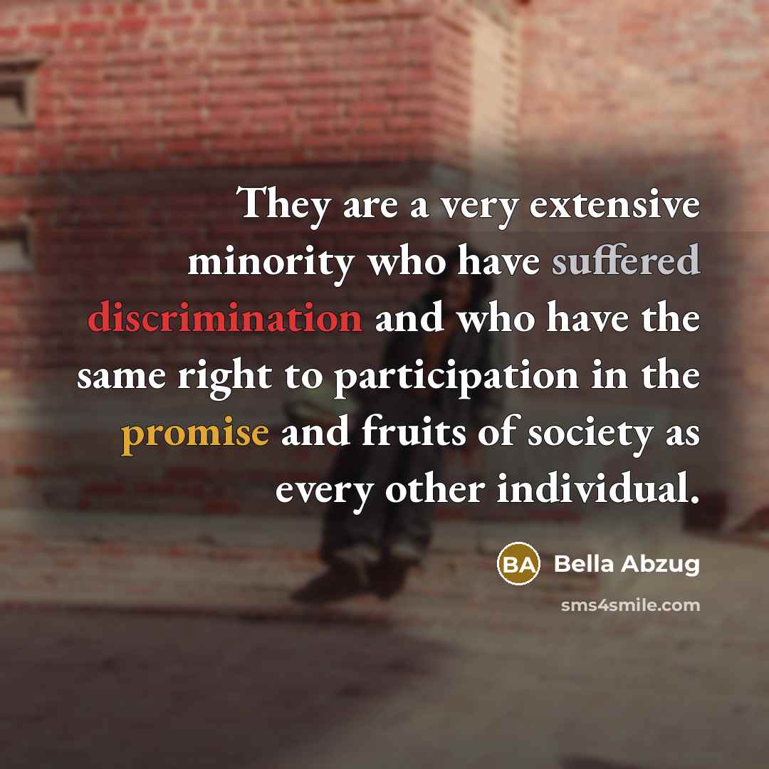 “They are a very extensive minority who have suffered discrimination and who have the same right to participation in the promise and fruits of society as every other individual.” quote by Bella Abzug