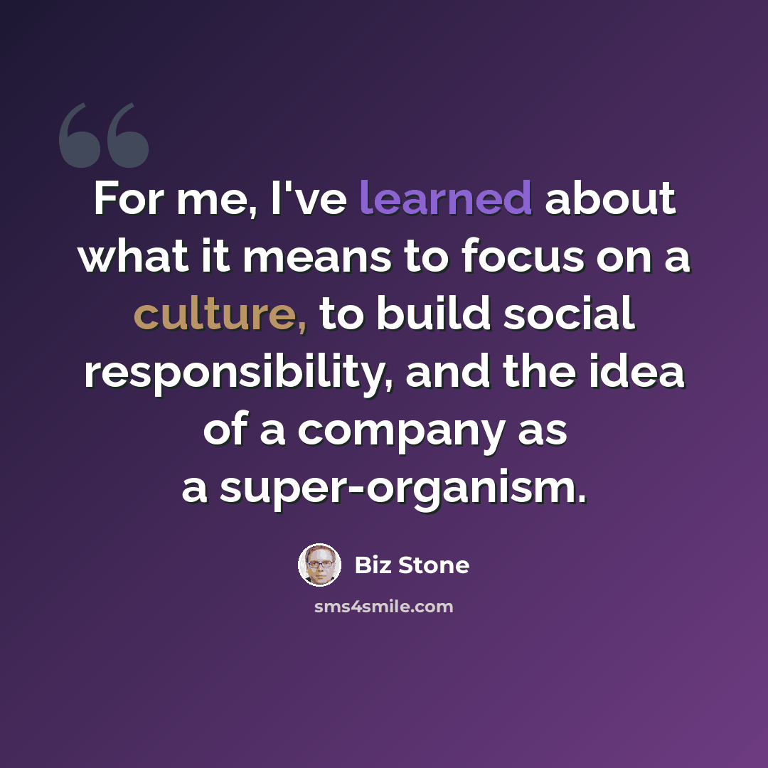 “For me, I've learned about what it means to focus on a culture, to build social responsibility, and the idea of a company as a super-organism.” quote by Biz Stone