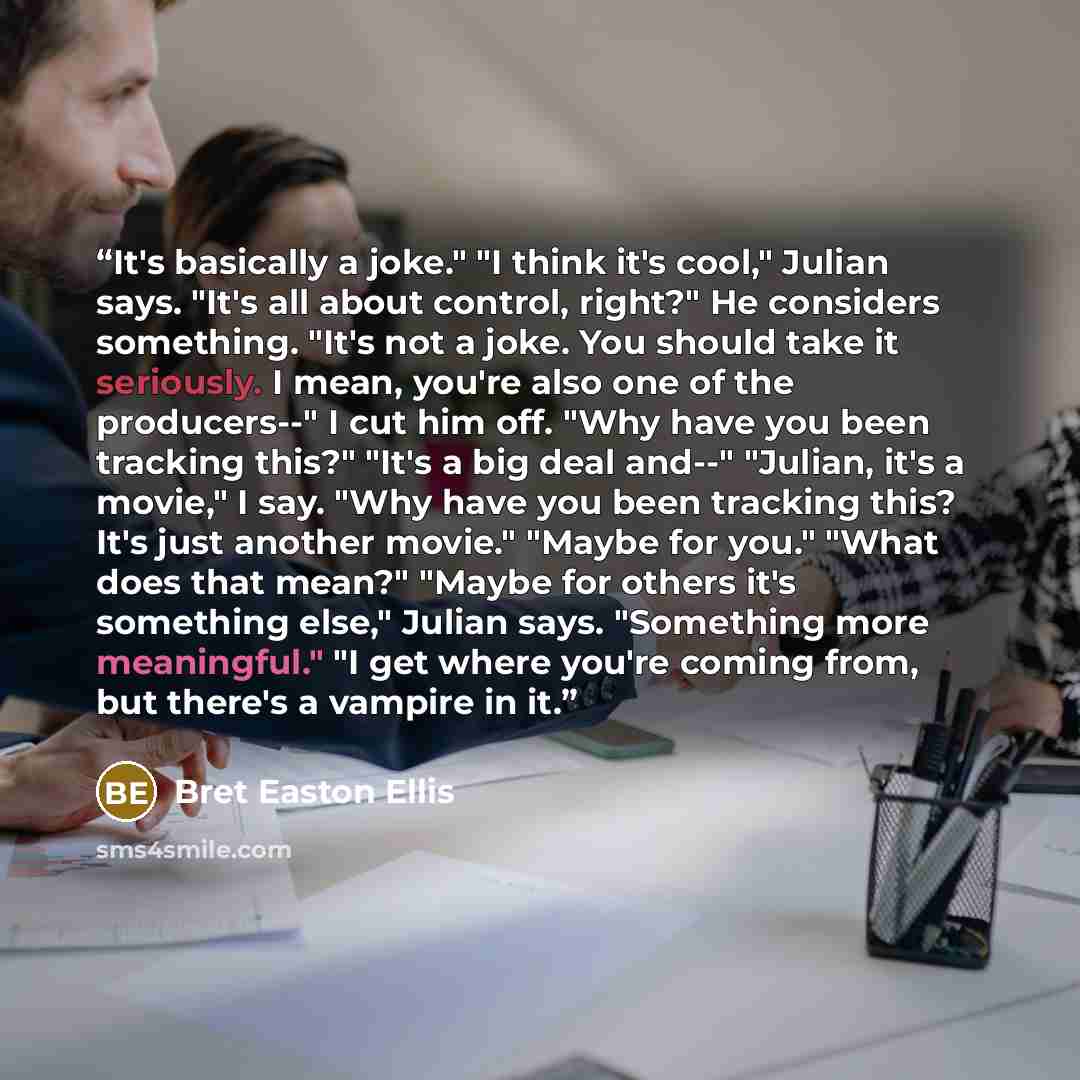 “It's basically a joke." "I think it's cool," Julian says. "It's all about control, right?" He considers something. "It's not a joke. You should take it seriously. I mean, you're also one of the producers--" I cut him off. "Why have you been tracking this?" "It's a big deal and--" "Julian, it's a…” quote by Bret Easton Ellis