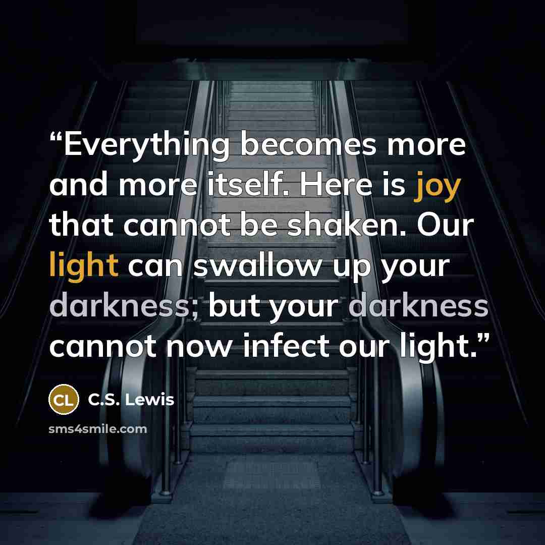 “Everything becomes more and more itself. Here is joy that cannot be shaken. Our light can swallow up your darkness; but your darkness cannot now infect our light.” quote by C.S. Lewis