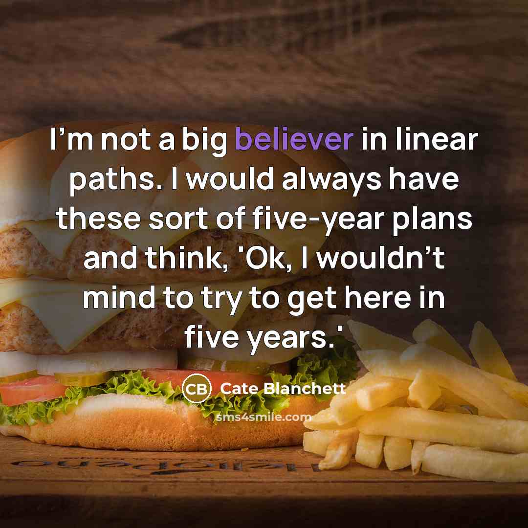 “I'm not a big believer in linear paths. I would always have these sort of five-year plans and think, 'Ok, I wouldn't mind to try to get here in five years.'” quote by Cate Blanchett