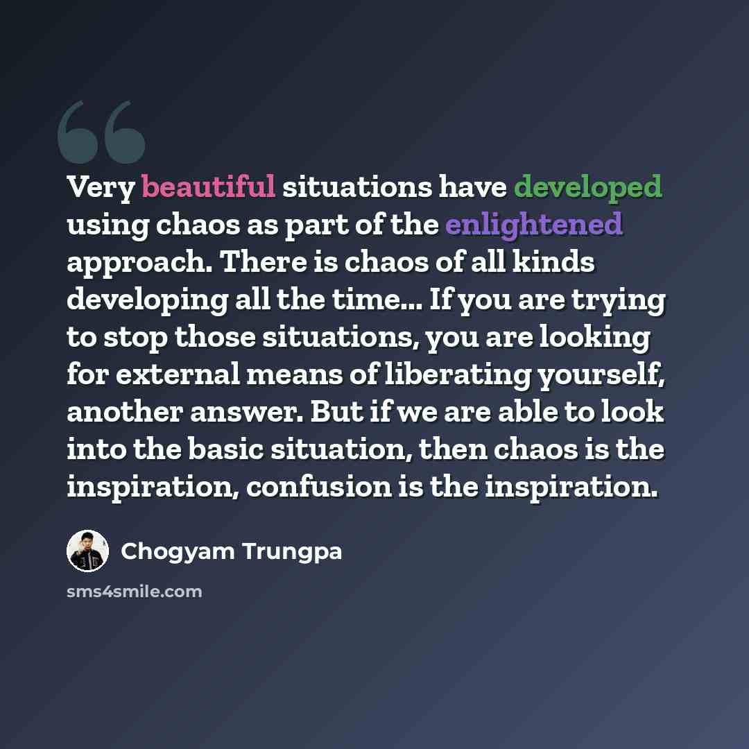 “Very beautiful situations have developed using chaos as part of the enlightened approach. There is chaos of all kinds developing all the time... If you are trying to stop those situations, you are looking for external means of liberating yourself, another answer. But if we are able to look into…” quote by Chogyam Trungpa