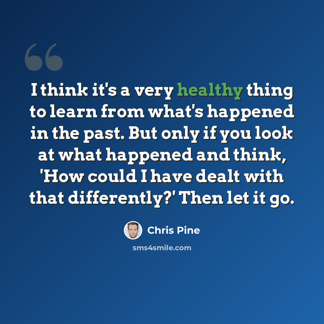 “I think it's a very healthy thing to learn from what's happened in the past. But only if you look at what happened and think, 'How could I have dealt with that differently?' Then let it go.” quote by Chris Pine