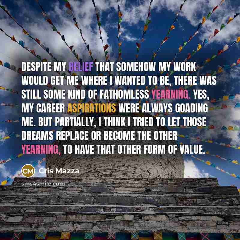 “Despite my belief that somehow my work would get me where I wanted to be, there was still some kind of fathomless yearning. Yes, my career aspirations were always goading me. But partially, I think I tried to let those dreams replace or become the other yearning, to have that other form of value.” quote by Cris Mazza
