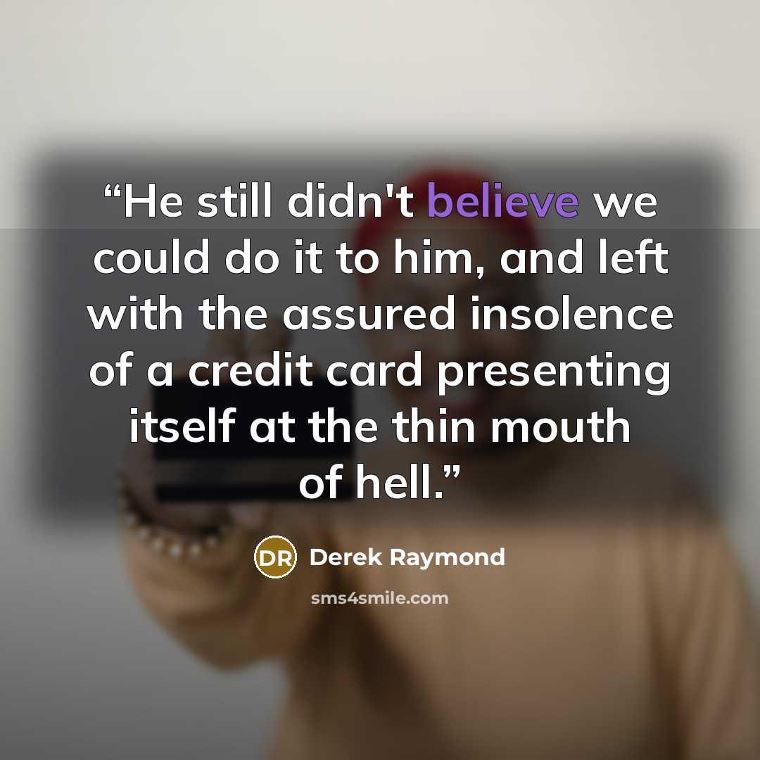 “He still didn't believe we could do it to him, and left with the assured insolence of a credit card presenting itself at the thin mouth of hell.” quote by Derek Raymond